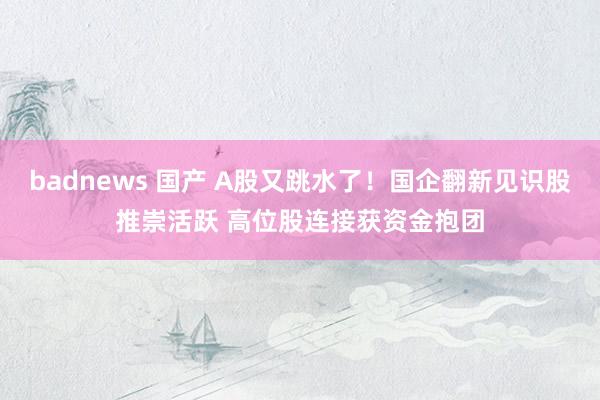 badnews 国产 A股又跳水了！国企翻新见识股推崇活跃 高位股连接获资金抱团