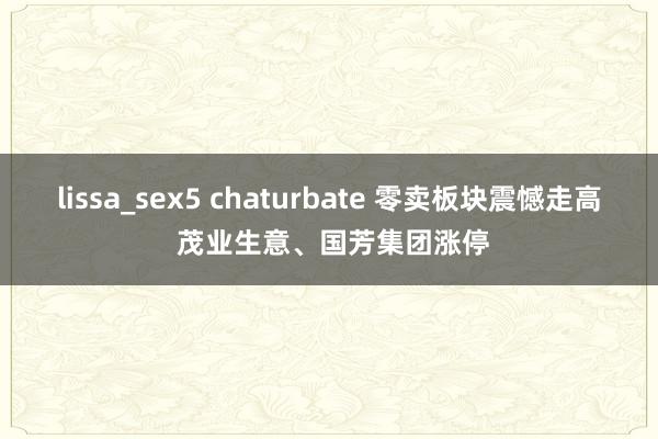 lissa_sex5 chaturbate 零卖板块震憾走高 茂业生意、国芳集团涨停