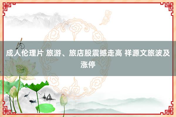 成人伦理片 旅游、旅店股震撼走高 祥源文旅波及涨停