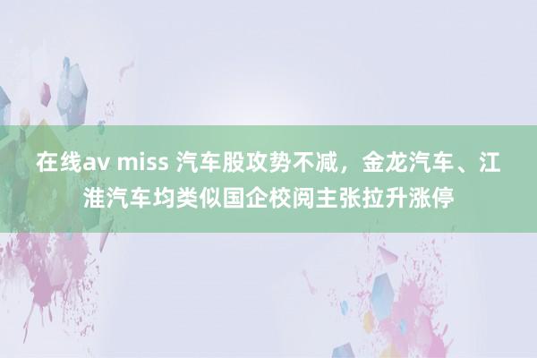在线av miss 汽车股攻势不减，金龙汽车、江淮汽车均类似国企校阅主张拉升涨停