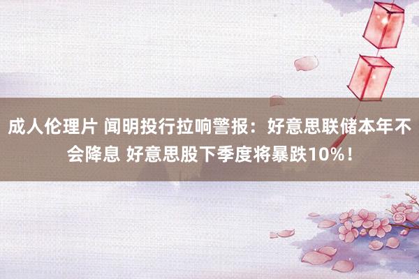 成人伦理片 闻明投行拉响警报：好意思联储本年不会降息 好意思股下季度将暴跌10%！