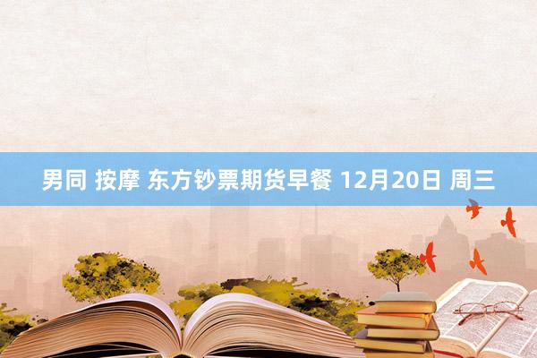 男同 按摩 东方钞票期货早餐 12月20日 周三