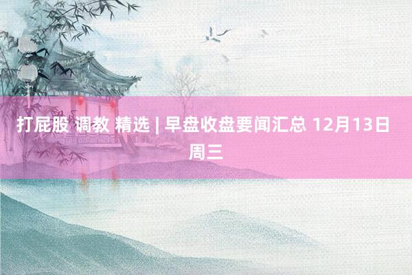 打屁股 调教 精选 | 早盘收盘要闻汇总 12月13日 周三