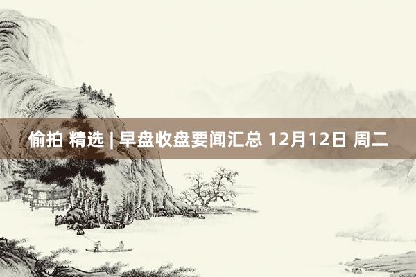 偷拍 精选 | 早盘收盘要闻汇总 12月12日 周二