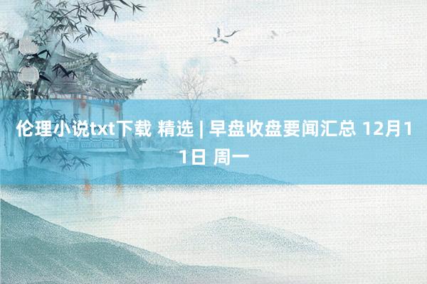 伦理小说txt下载 精选 | 早盘收盘要闻汇总 12月11日 周一