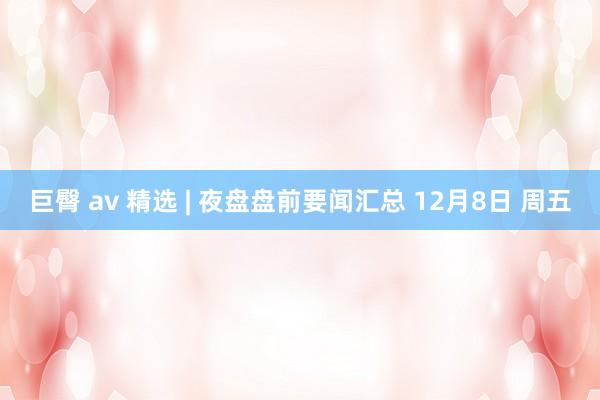 巨臀 av 精选 | 夜盘盘前要闻汇总 12月8日 周五