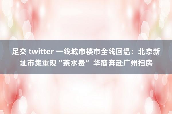 足交 twitter 一线城市楼市全线回温：北京新址市集重现“茶水费” 华裔奔赴广州扫房
