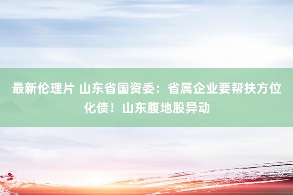 最新伦理片 山东省国资委：省属企业要帮扶方位化债！山东腹地股异动