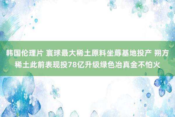 韩国伦理片 寰球最大稀土原料坐蓐基地投产 朔方稀土此前表现投78亿升级绿色冶真金不怕火
