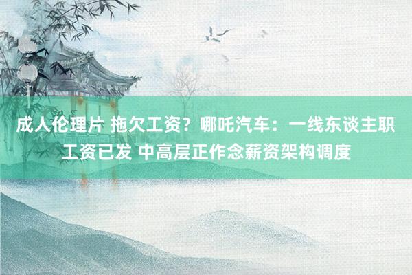 成人伦理片 拖欠工资？哪吒汽车：一线东谈主职工资已发 中高层正作念薪资架构调度