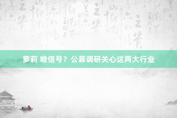 萝莉 啥信号？公募调研关心这两大行业