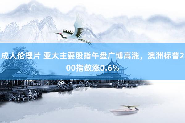 成人伦理片 亚太主要股指午盘广博高涨，澳洲标普200指数涨0.6%