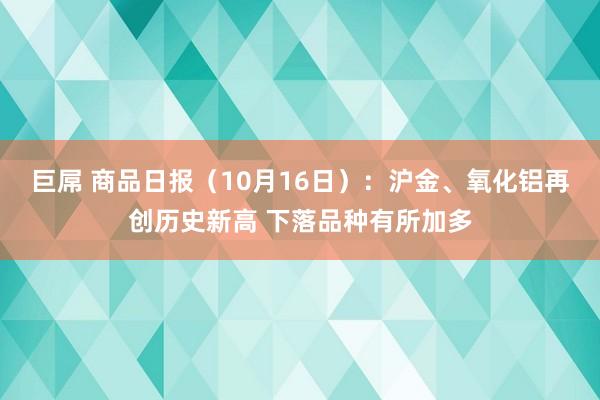 巨屌 商品日报（10月16日）：沪金、氧化铝再创历史新高 下落品种有所加多