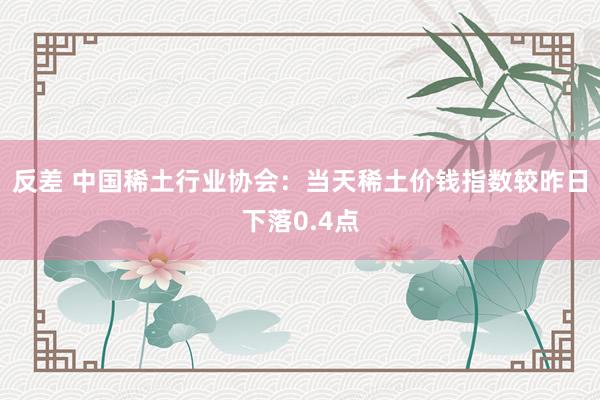 反差 中国稀土行业协会：当天稀土价钱指数较昨日下落0.4点