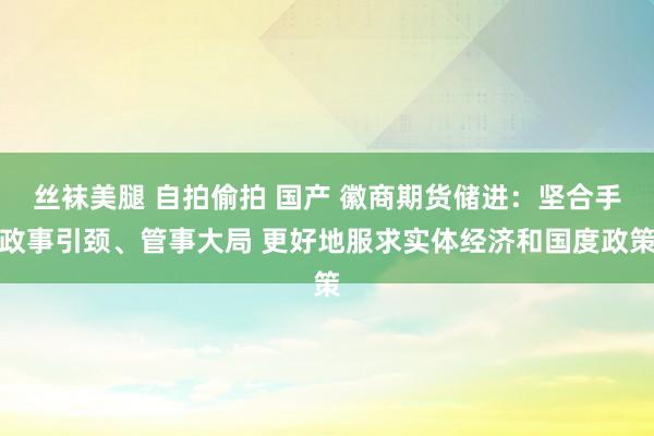 丝袜美腿 自拍偷拍 国产 徽商期货储进：坚合手政事引颈、管事大局 更好地服求实体经济和国度政策
