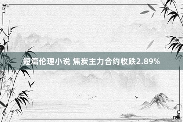 短篇伦理小说 焦炭主力合约收跌2.89%