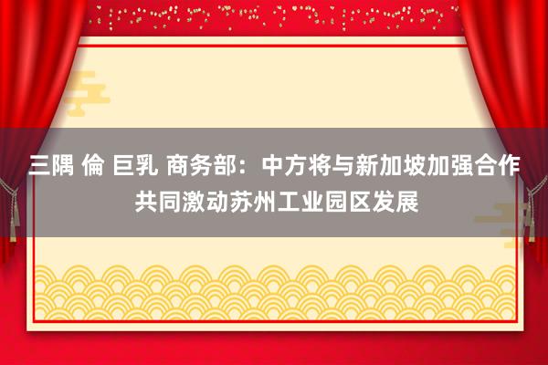 三隅 倫 巨乳 商务部：中方将与新加坡加强合作 共同激动苏州工业园区发展