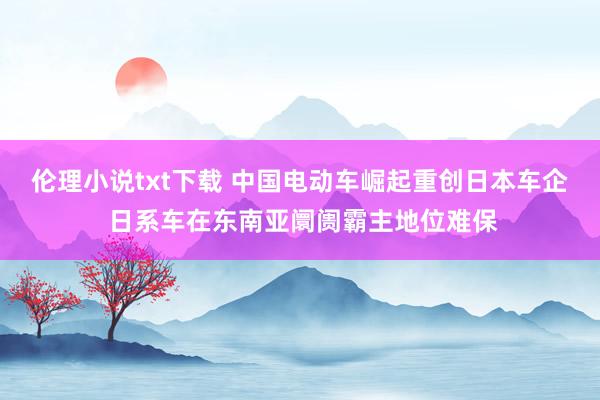 伦理小说txt下载 中国电动车崛起重创日本车企 日系车在东南亚阛阓霸主地位难保