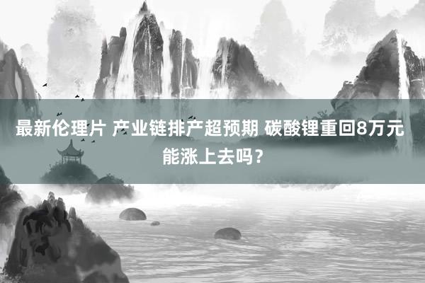 最新伦理片 产业链排产超预期 碳酸锂重回8万元 能涨上去吗？