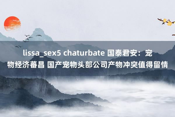lissa_sex5 chaturbate 国泰君安：宠物经济蕃昌 国产宠物头部公司产物冲突值得留情