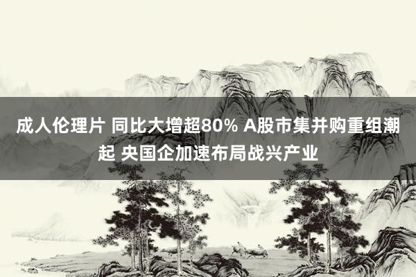 成人伦理片 同比大增超80% A股市集并购重组潮起 央国企加速布局战兴产业