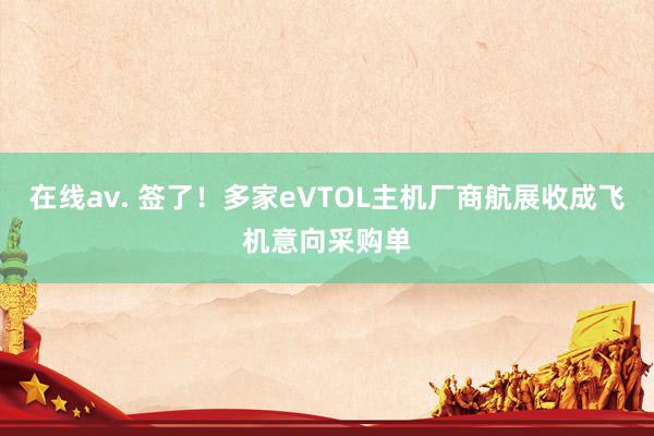 在线av. 签了！多家eVTOL主机厂商航展收成飞机意向采购单