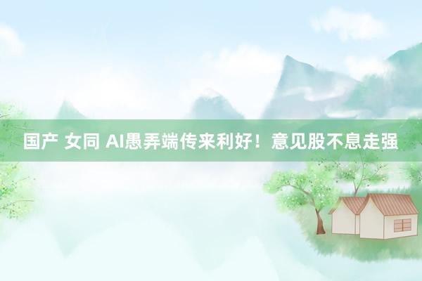 国产 女同 AI愚弄端传来利好！意见股不息走强