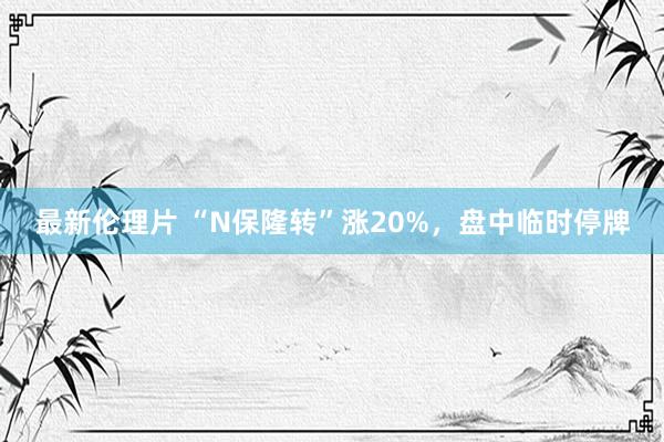最新伦理片 “N保隆转”涨20%，盘中临时停牌