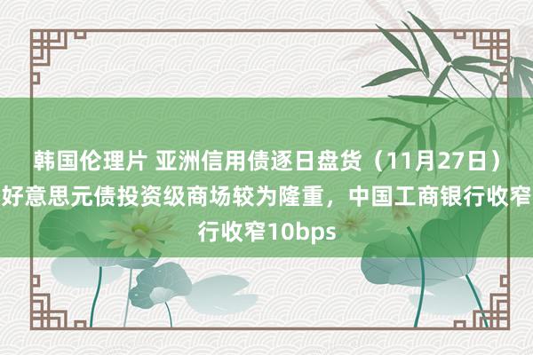 韩国伦理片 亚洲信用债逐日盘货（11月27日）：中资好意思元债投资级商场较为隆重，中国工商银行收窄10bps