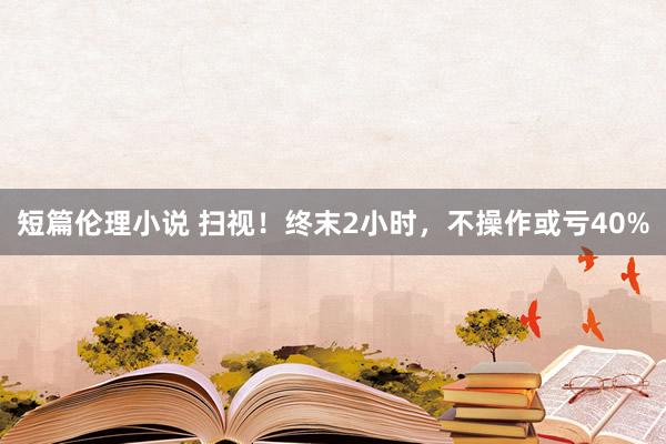 短篇伦理小说 扫视！终末2小时，不操作或亏40%