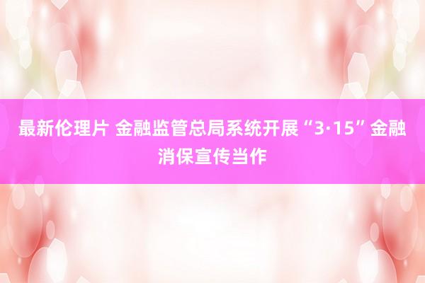 最新伦理片 金融监管总局系统开展“3·15”金融消保宣传当作