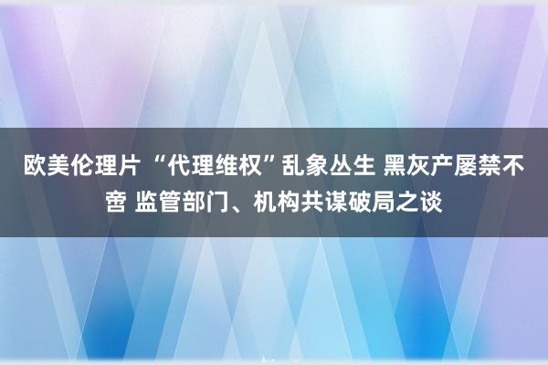 欧美伦理片 “代理维权”乱象丛生 黑灰产屡禁不啻 监管部门、机构共谋破局之谈