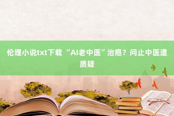 伦理小说txt下载 “AI老中医”治癌？问止中医遭质疑