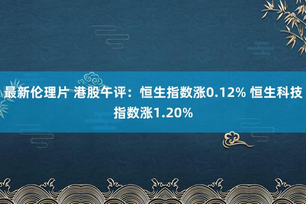 最新伦理片 港股午评：恒生指数涨0.12% 恒生科技指数涨1.20%