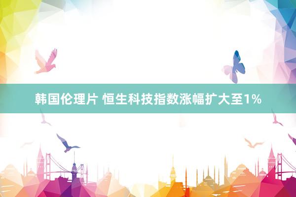 韩国伦理片 恒生科技指数涨幅扩大至1%