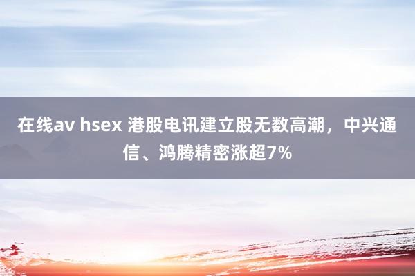 在线av hsex 港股电讯建立股无数高潮，中兴通信、鸿腾精密涨超7%