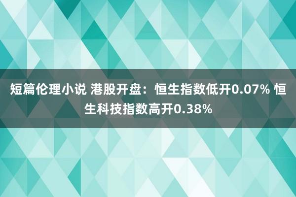 短篇伦理小说 港股开盘：恒生指数低开0.07% 恒生科技指数高开0.38%