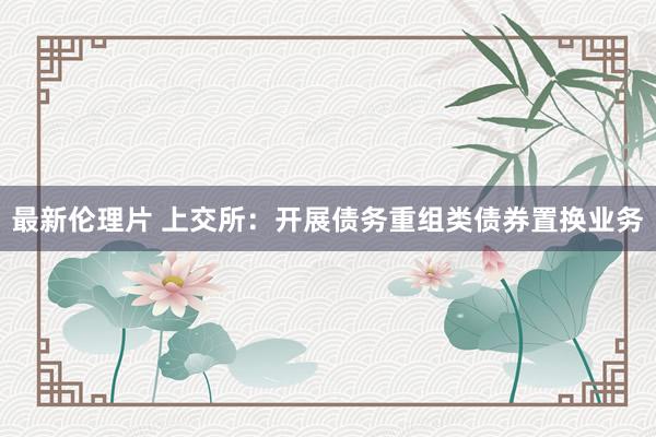 最新伦理片 上交所：开展债务重组类债券置换业务