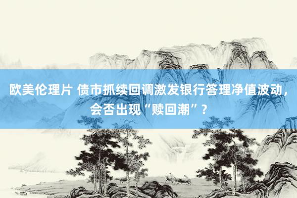 欧美伦理片 债市抓续回调激发银行答理净值波动，会否出现“赎回潮”？