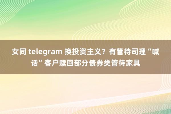 女同 telegram 换投资主义？有管待司理“喊话”客户赎回部分债券类管待家具