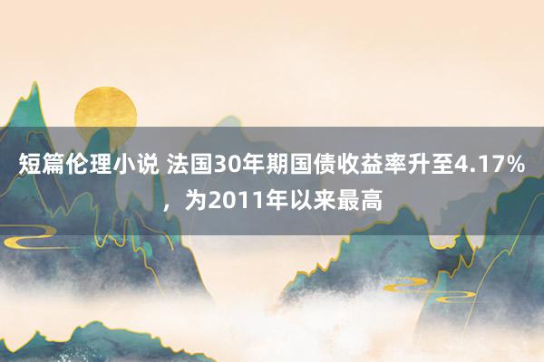 短篇伦理小说 法国30年期国债收益率升至4.17%，为2011年以来最高