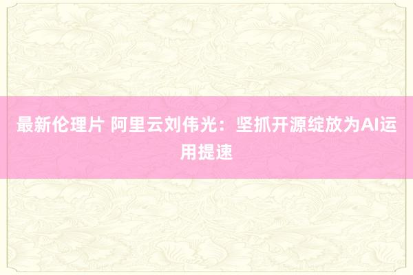 最新伦理片 阿里云刘伟光：坚抓开源绽放为AI运用提速