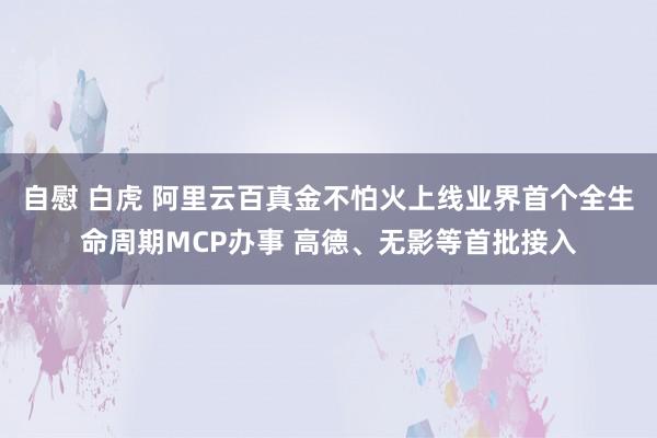 自慰 白虎 阿里云百真金不怕火上线业界首个全生命周期MCP办事 高德、无影等首批接入