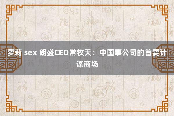 萝莉 sex 朗盛CEO常牧天：中国事公司的首要计谋商场