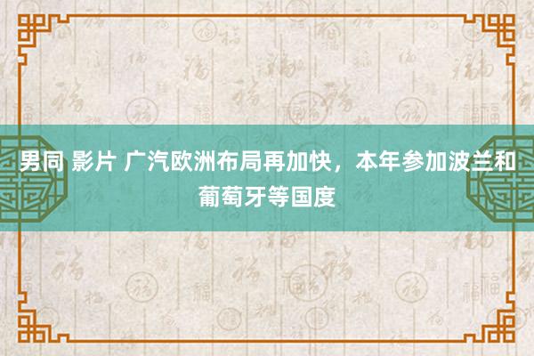男同 影片 广汽欧洲布局再加快，本年参加波兰和葡萄牙等国度