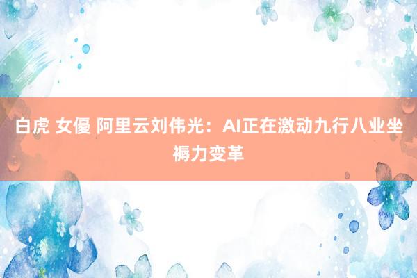 白虎 女優 阿里云刘伟光：AI正在激动九行八业坐褥力变革