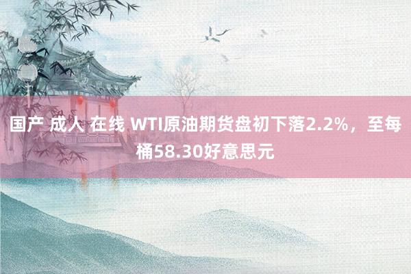 国产 成人 在线 WTI原油期货盘初下落2.2%，至每桶58.30好意思元