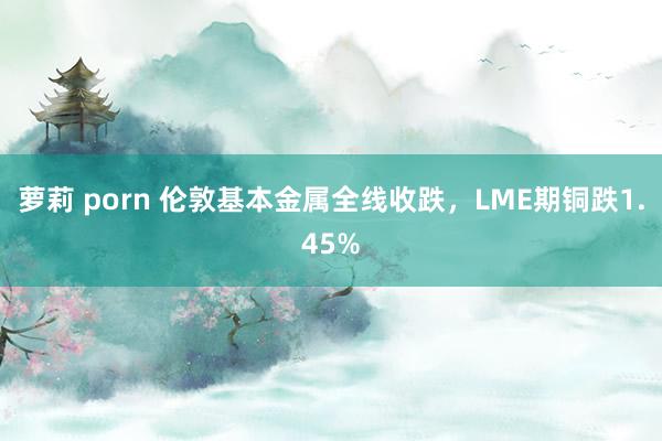 萝莉 porn 伦敦基本金属全线收跌，LME期铜跌1.45%