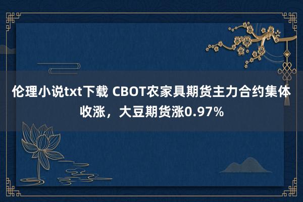 伦理小说txt下载 CBOT农家具期货主力合约集体收涨，大豆期货涨0.97%